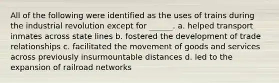 All of the following were identified as the uses of trains during the industrial revolution except for ______. a. helped transport inmates across state lines b. fostered the development of trade relationships c. facilitated the movement of goods and services across previously insurmountable distances d. led to the expansion of railroad networks