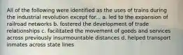 All of the following were identified as the uses of trains during the industrial revolution except for... a. led to the expansion of railroad networks b. fostered the development of trade relationships c. facilitated the movement of goods and services across previously insurmountable distances d. helped transport inmates across state lines