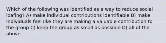 Which of the following was identified as a way to reduce social loafing? A) make individual contributions identifiable B) make Individuals feel Ilke they are making a valuable contribution to the group C) keep the group as small as possible D) all of the above