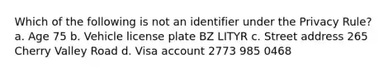 Which of the following is not an identifier under the Privacy Rule? a. Age 75 b. Vehicle license plate BZ LITYR c. Street address 265 Cherry Valley Road d. Visa account 2773 985 0468