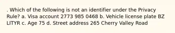 . Which of the following is not an identifier under the Privacy Rule? a. Visa account 2773 985 0468 b. Vehicle license plate BZ LITYR c. Age 75 d. Street address 265 Cherry Valley Road