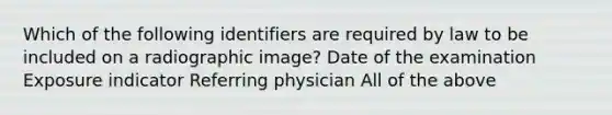 Which of the following identifiers are required by law to be included on a radiographic image? Date of the examination Exposure indicator Referring physician All of the above