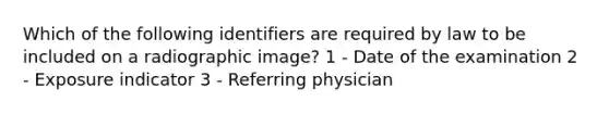 Which of the following identifiers are required by law to be included on a radiographic image? 1 - Date of the examination 2 - Exposure indicator 3 - Referring physician