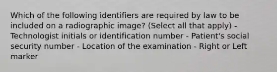 Which of the following identifiers are required by law to be included on a radiographic image? (Select all that apply) - Technologist initials or identification number - Patient's social security number - Location of the examination - Right or Left marker