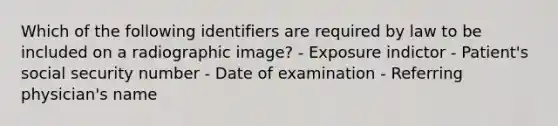 Which of the following identifiers are required by law to be included on a radiographic image? - Exposure indictor - Patient's social security number - Date of examination - Referring physician's name