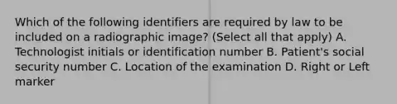 Which of the following identifiers are required by law to be included on a radiographic image? (Select all that apply) A. Technologist initials or identification number B. Patient's social security number C. Location of the examination D. Right or Left marker