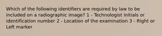 Which of the following identifiers are required by law to be included on a radiographic image? 1 - Technologist initials or identification number 2 - Location of the examination 3 - Right or Left marker