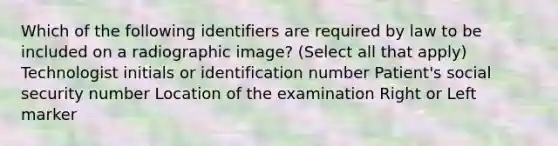 Which of the following identifiers are required by law to be included on a radiographic image? (Select all that apply) Technologist initials or identification number Patient's social security number Location of the examination Right or Left marker