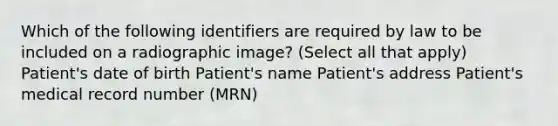 Which of the following identifiers are required by law to be included on a radiographic image? (Select all that apply) Patient's date of birth Patient's name Patient's address Patient's medical record number (MRN)