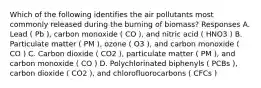 Which of the following identifies the air pollutants most commonly released during the burning of biomass? Responses A. Lead ( Pb ), carbon monoxide ( CO ), and nitric acid ( HNO3 ) B. Particulate matter ( PM ), ozone ( O3 ), and carbon monoxide ( CO ) C. Carbon dioxide ( CO2 ), particulate matter ( PM ), and carbon monoxide ( CO ) D. Polychlorinated biphenyls ( PCBs ), carbon dioxide ( CO2 ), and chlorofluorocarbons ( CFCs )