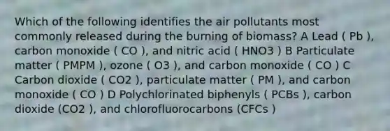 Which of the following identifies the air pollutants most commonly released during the burning of biomass? A Lead ( Pb ), carbon monoxide ( CO ), and nitric acid ( HNO3 ) B Particulate matter ( PMPM ), ozone ( O3 ), and carbon monoxide ( CO ) C Carbon dioxide ( CO2 ), particulate matter ( PM ), and carbon monoxide ( CO ) D Polychlorinated biphenyls ( PCBs ), carbon dioxide (CO2 ), and chlorofluorocarbons (CFCs )