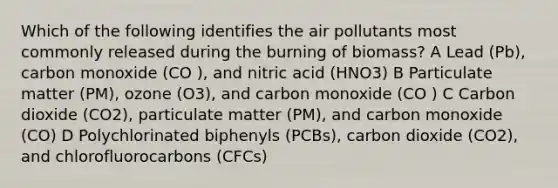 Which of the following identifies the air pollutants most commonly released during the burning of biomass? A Lead (Pb), carbon monoxide (CO ), and nitric acid (HNO3) B Particulate matter (PM), ozone (O3), and carbon monoxide (CO ) C Carbon dioxide (CO2), particulate matter (PM), and carbon monoxide (CO) D Polychlorinated biphenyls (PCBs), carbon dioxide (CO2), and chlorofluorocarbons (CFCs)