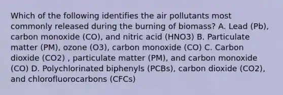 Which of the following identifies the air pollutants most commonly released during the burning of biomass? A. Lead (Pb), carbon monoxide (CO), and nitric acid (HNO3) B. Particulate matter (PM), ozone (O3), carbon monoxide (CO) C. Carbon dioxide (CO2) , particulate matter (PM), and carbon monoxide (CO) D. Polychlorinated biphenyls (PCBs), carbon dioxide (CO2), and chlorofluorocarbons (CFCs)