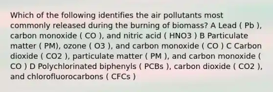 Which of the following identifies the air pollutants most commonly released during the burning of biomass? A Lead ( Pb ), carbon monoxide ( CO ), and nitric acid ( HNO3 ) B Particulate matter ( PM), ozone ( O3 ), and carbon monoxide ( CO ) C Carbon dioxide ( CO2 ), particulate matter ( PM ), and carbon monoxide ( CO ) D Polychlorinated biphenyls ( PCBs ), carbon dioxide ( CO2 ), and chlorofluorocarbons ( CFCs )