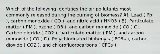 Which of the following identifies the air pollutants most commonly released during the burning of biomass? A). Lead ( Pb ), carbon monoxide ( CO ), and nitric acid ( HNO3 ) B). Particulate matter ( PM ), ozone ( O3 ), and carbon monoxide ( CO ) C). Carbon dioxide ( CO2 ), particulate matter ( PM ), and carbon monoxide ( CO ) D). Polychlorinated biphenyls ( PCBs ), carbon dioxide ( CO2 ), and chlorofluorocarbons ( CFCs )