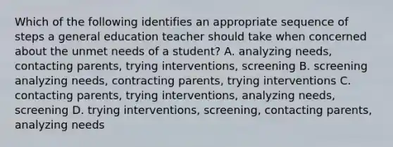 Which of the following identifies an appropriate sequence of steps a general education teacher should take when concerned about the unmet needs of a student? A. analyzing needs, contacting parents, trying interventions, screening B. screening analyzing needs, contracting parents, trying interventions C. contacting parents, trying interventions, analyzing needs, screening D. trying interventions, screening, contacting parents, analyzing needs