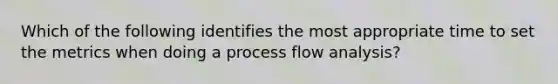 Which of the following identifies the most appropriate time to set the metrics when doing a process flow analysis?