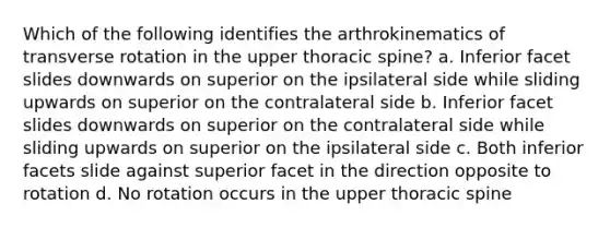 Which of the following identifies the arthrokinematics of transverse rotation in the upper thoracic spine? a. Inferior facet slides downwards on superior on the ipsilateral side while sliding upwards on superior on the contralateral side b. Inferior facet slides downwards on superior on the contralateral side while sliding upwards on superior on the ipsilateral side c. Both inferior facets slide against superior facet in the direction opposite to rotation d. No rotation occurs in the upper thoracic spine