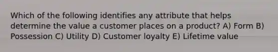 Which of the following identifies any attribute that helps determine the value a customer places on a product? A) Form B) Possession C) Utility D) Customer loyalty E) Lifetime value