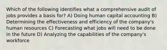 Which of the following identifies what a comprehensive audit of jobs provides a basis for? A) Doing human capital accounting B) Determining the effectiveness and efficiency of the company's human resources C) Forecasting what jobs will need to be done in the future D) Analyzing the capabilities of the company's workforce