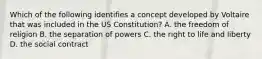 Which of the following identifies a concept developed by Voltaire that was included in the US Constitution? A. the freedom of religion B. the separation of powers C. the right to life and liberty D. the social contract