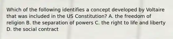 Which of the following identifies a concept developed by Voltaire that was included in the US Constitution? A. the freedom of religion B. the separation of powers C. the right to life and liberty D. the social contract