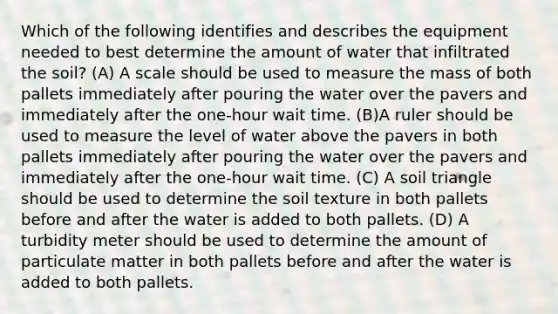 Which of the following identifies and describes the equipment needed to best determine the amount of water that infiltrated the soil? (A) A scale should be used to measure the mass of both pallets immediately after pouring the water over the pavers and immediately after the one-hour wait time. (B)A ruler should be used to measure the level of water above the pavers in both pallets immediately after pouring the water over the pavers and immediately after the one-hour wait time. (C) A soil triangle should be used to determine the soil texture in both pallets before and after the water is added to both pallets. (D) A turbidity meter should be used to determine the amount of particulate matter in both pallets before and after the water is added to both pallets.