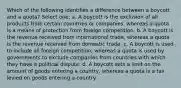 Which of the following identifies a difference between a boycott and a quota? Select one: a. A boycott is the exclusion of all products from certain countries or companies, whereas a quota is a means of protection from foreign competition. b. A boycott is the revenue received from international trade, whereas a quota is the revenue received from domestic trade. c. A boycott is used to include all foreign competition, whereas a quota is used by governments to exclude companies from countries with which they have a political dispute. d. A boycott sets a limit on the amount of goods entering a country, whereas a quota is a tax levied on goods entering a country.