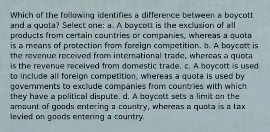 Which of the following identifies a difference between a boycott and a quota? Select one: a. A boycott is the exclusion of all products from certain countries or companies, whereas a quota is a means of protection from foreign competition. b. A boycott is the revenue received from international trade, whereas a quota is the revenue received from domestic trade. c. A boycott is used to include all foreign competition, whereas a quota is used by governments to exclude companies from countries with which they have a political dispute. d. A boycott sets a limit on the amount of goods entering a country, whereas a quota is a tax levied on goods entering a country.