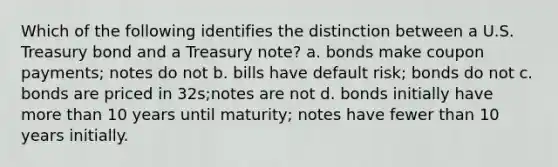 Which of the following identifies the distinction between a U.S. Treasury bond and a Treasury note? a. bonds make coupon payments; notes do not b. bills have default risk; bonds do not c. bonds are priced in 32s;notes are not d. bonds initially have more than 10 years until maturity; notes have fewer than 10 years initially.