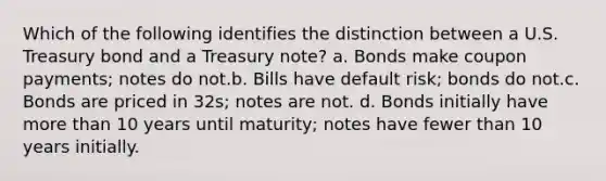 Which of the following identifies the distinction between a U.S. Treasury bond and a Treasury note? a. Bonds make coupon payments; notes do not.b. Bills have default risk; bonds do not.c. Bonds are priced in 32s; notes are not. d. Bonds initially have <a href='https://www.questionai.com/knowledge/keWHlEPx42-more-than' class='anchor-knowledge'>more than</a> 10 years until maturity; notes have fewer than 10 years initially.