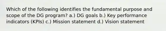 Which of the following identifies the fundamental purpose and scope of the DG program? a.) DG goals b.) Key performance indicators (KPIs) c.) Mission statement d.) Vision statement