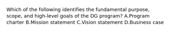 Which of the following identifies the fundamental purpose, scope, and high-level goals of the DG program? A.Program charter B.Mission statement C.Vision statement D.Business case