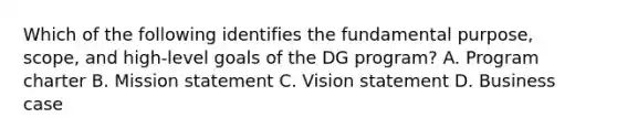 Which of the following identifies the fundamental purpose, scope, and high-level goals of the DG program? A. Program charter B. Mission statement C. Vision statement D. Business case