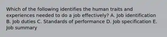 Which of the following identifies the human traits and experiences needed to do a job effectively? A. Job identification B. Job duties C. Standards of performance D. Job specification E. Job summary