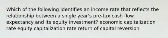 Which of the following identifies an income rate that reflects the relationship between a single year's pre-tax cash flow expectancy and its equity investment? economic capitalization rate equity capitalization rate return of capital reversion