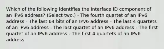 Which of the following identifies the Interface ID component of an IPv6 address? (Select two.) - The fourth quartet of an IPv6 address - The last 64 bits of an IPv6 address - The last 4 quartets of an IPv6 address - The last quartet of an IPv6 address - The first quartet of an IPv6 address - The first 4 quartets of an IPv6 address