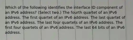 Which of the following identifies the interface ID component of an IPv6 address? (Select two.) The fourth quartet of an IPv6 address. The first quartet of an IPv6 address. The last quartet of an IPv6 address. The last four quartets of an IPv6 address. The first four quartets of an IPv6 address. The last 64 bits of an IPv6 address.