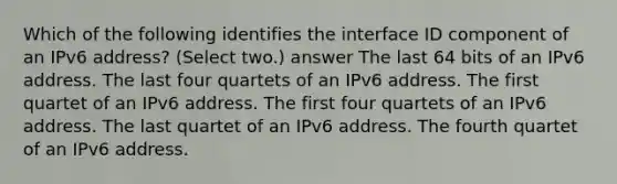 Which of the following identifies the interface ID component of an IPv6 address? (Select two.) answer The last 64 bits of an IPv6 address. The last four quartets of an IPv6 address. The first quartet of an IPv6 address. The first four quartets of an IPv6 address. The last quartet of an IPv6 address. The fourth quartet of an IPv6 address.