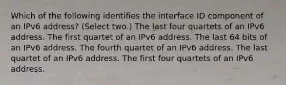 Which of the following identifies the interface ID component of an IPv6 address? (Select two.) The last four quartets of an IPv6 address. The first quartet of an IPv6 address. The last 64 bits of an IPv6 address. The fourth quartet of an IPv6 address. The last quartet of an IPv6 address. The first four quartets of an IPv6 address.