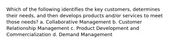 Which of the following identifies the key customers, determines their needs, and then develops products and/or services to meet those needs? a. Collaborative Management b. <a href='https://www.questionai.com/knowledge/kkcNSQ96lw-customer-relationship-management' class='anchor-knowledge'>customer relationship management</a> c. Product Development and Commercialization d. Demand Management