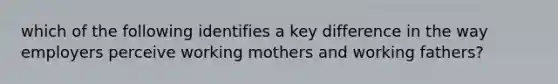 which of the following identifies a key difference in the way employers perceive working mothers and working fathers?