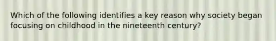 Which of the following identifies a key reason why society began focusing on childhood in the nineteenth century?