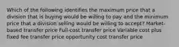 Which of the following identifies the maximum price that a division that is buying would be willing to pay and the minimum price that a division selling would be willing to accept? Market-based transfer price Full-cost transfer price Variable cost plus fixed fee transfer price opportunity cost transfer price