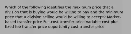 Which of the following identifies the maximum price that a division that is buying would be willing to pay and the minimum price that a division selling would be willing to accept? Market-based transfer price Full-cost transfer price Variable cost plus fixed fee transfer price opportunity cost transfer price