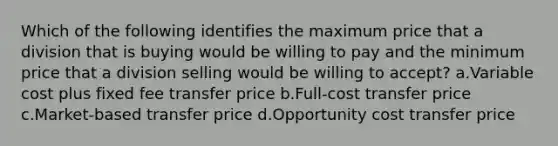 Which of the following identifies the maximum price that a division that is buying would be willing to pay and the minimum price that a division selling would be willing to accept? a.Variable cost plus fixed fee transfer price b.Full-cost transfer price c.Market-based transfer price d.Opportunity cost transfer price