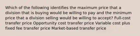 Which of the following identifies the maximum price that a division that is buying would be willing to pay and the minimum price that a division selling would be willing to accept? Full-cost transfer price Opportunity cost transfer price Variable cost plus fixed fee transfer price Market-based transfer price