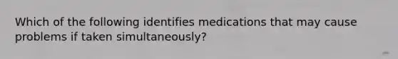 Which of the following identifies medications that may cause problems if taken simultaneously?