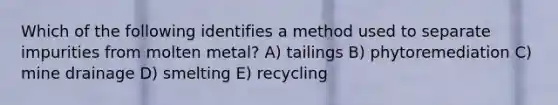 Which of the following identifies a method used to separate impurities from molten metal? A) tailings B) phytoremediation C) mine drainage D) smelting E) recycling