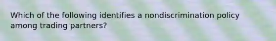 Which of the following identifies a nondiscrimination policy among trading partners?